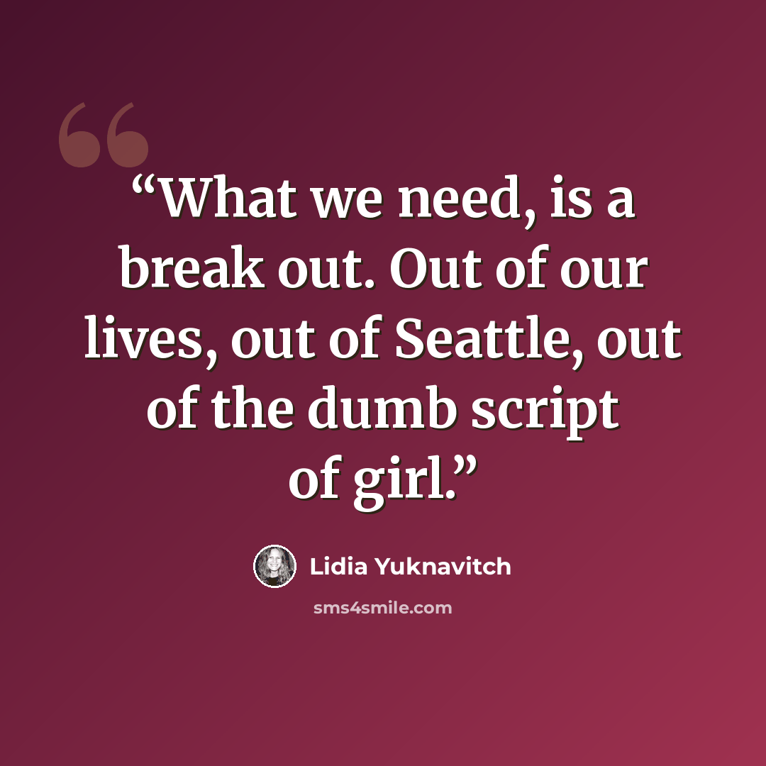 “What we need, is a break out. Out of our lives, out of Seattle, out of the dumb script of girl.” quote by Lidia Yuknavitch