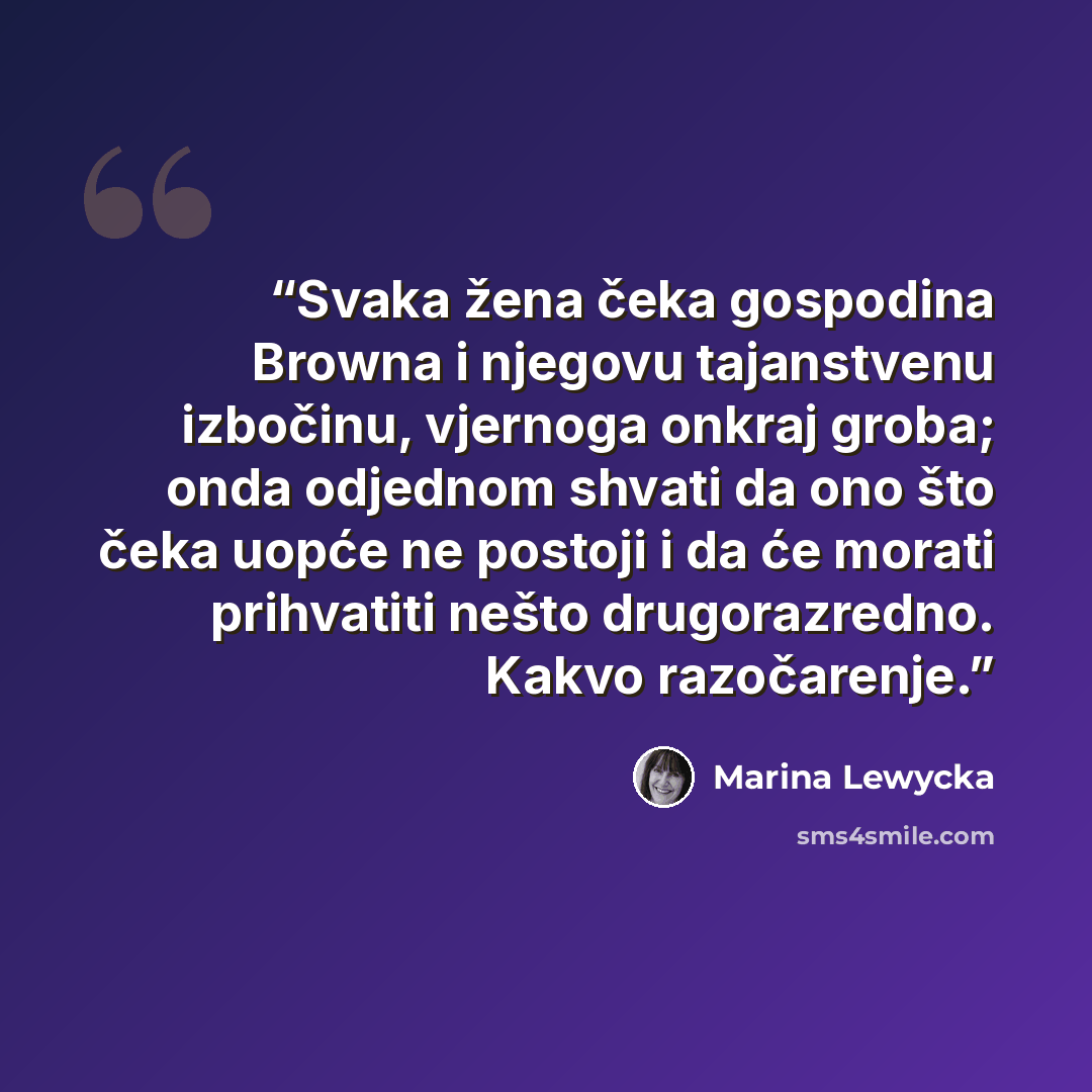 “Svaka žena čeka gospodina Browna i njegovu tajanstvenu izbočinu, vjernoga onkraj groba; onda odjednom shvati da ono što čeka uopće ne postoji i da će morati prihvatiti nešto drugorazredno. Kakvo razočarenje.” quote by Marina Lewycka