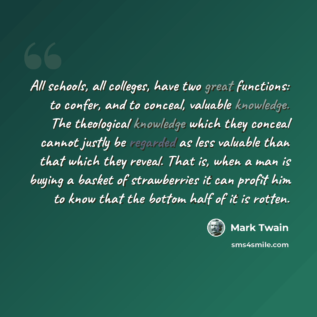 “All schools, all colleges, have two great functions: to confer, and to conceal, valuable knowledge. The theological knowledge which they conceal cannot justly be regarded as less valuable than that which they reveal. That is, when a man is buying a basket of strawberries it can profit him to know…” quote by Mark Twain