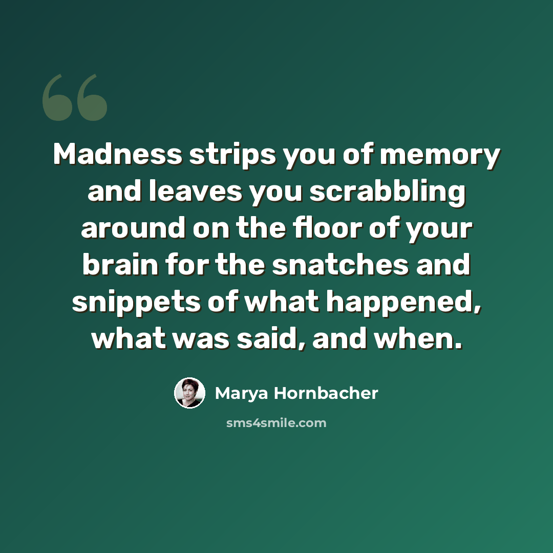 “Madness strips you of memory and leaves you scrabbling around on the floor of your brain for the snatches and snippets of what happened, what was said, and when.” quote by Marya Hornbacher