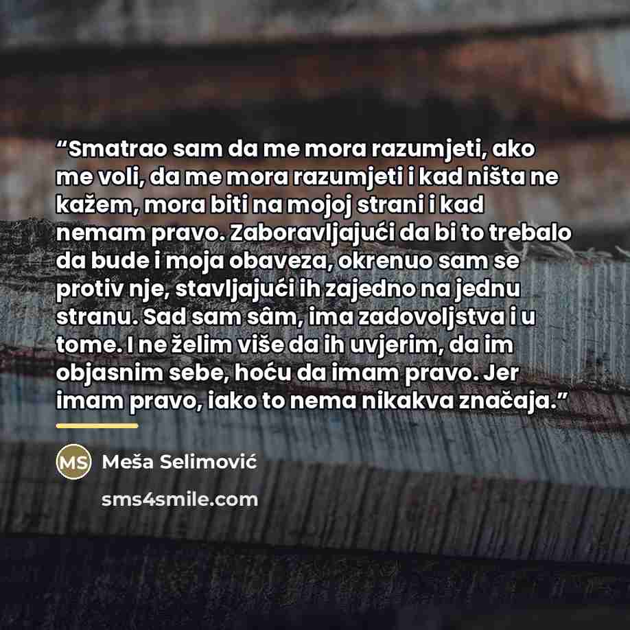 “Smatrao sam da me mora razumjeti, ako me voli, da me mora razumjeti i kad ništa ne kažem, mora biti na mojoj strani i kad nemam pravo. Zaboravljajući da bi to trebalo da bude i moja obaveza, okrenuo sam se protiv nje, stavljajući ih zajedno na jednu stranu. Sad sam sâm, ima zadovoljstva i u tome…” quote by Meša Selimović