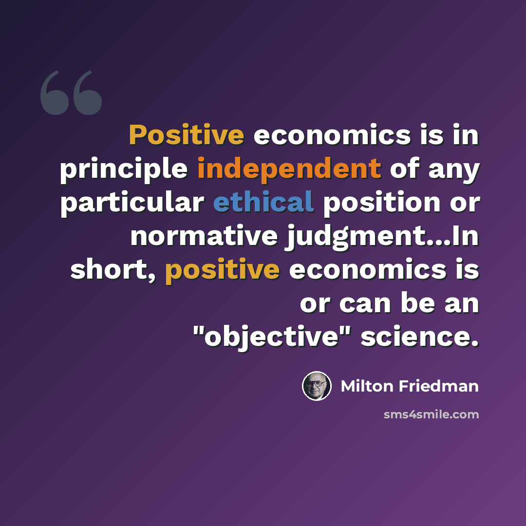“Positive economics is in principle independent of any particular ethical position or normative judgment...In short, positive economics is or can be an "objective" science.” quote by Milton Friedman