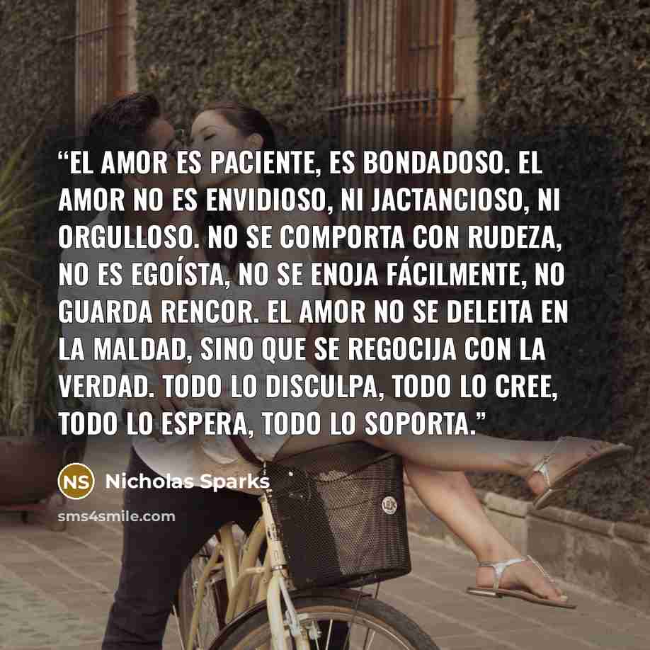 “El amor es paciente, es bondadoso. El amor no es envidioso, ni jactancioso, ni orgulloso. No se comporta con rudeza, no es egoísta, no se enoja fácilmente, no guarda rencor. El amor no se deleita en la maldad, sino que se regocija con la verdad. Todo lo disculpa, todo lo cree, todo lo espera, todo…” quote by Nicholas Sparks