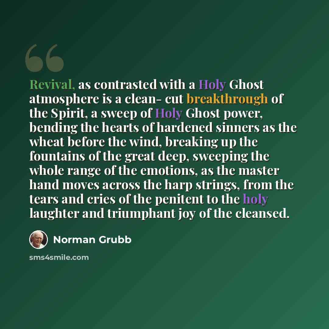 “Revival, as contrasted with a Holy Ghost atmosphere is a clean- cut breakthrough of the Spirit, a sweep of Holy Ghost power, bending the hearts of hardened sinners as the wheat before the wind, breaking up the fountains of the great deep, sweeping the whole range of the emotions, as the master…” quote by Norman Grubb