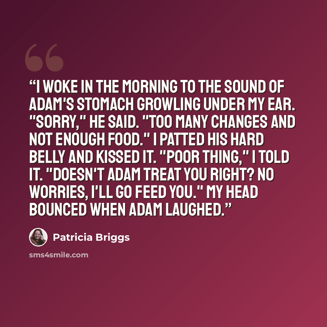 “I woke in the morning to the sound of Adam's stomach growling under my ear. "Sorry," he said. "Too many changes and not enough food." I patted his hard belly and kissed it. "Poor thing," I told it. "Doesn't Adam treat you right? No worries, I'll go feed you." My head bounced when Adam laughed.” quote by Patricia Briggs