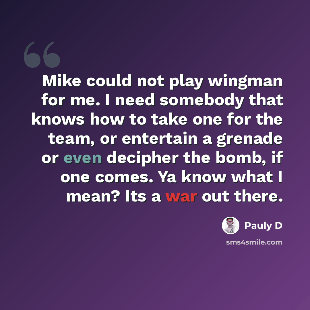 “Mike could not play wingman for me. I need somebody that knows how to take one for the team, or entertain a grenade or even decipher the bomb, if one comes. Ya know what I mean? Its a war out there.” quote by Pauly D