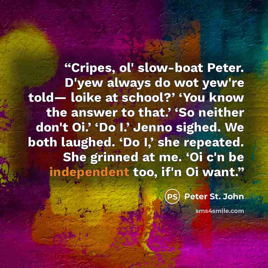 “Cripes, ol' slow-boat Peter. D'yew always do wot yew're told— loike at school?’ ‘You know the answer to that.’ ‘So neither don't Oi.’ ‘Do I.’ Jenno sighed. We both laughed. ‘Do I,’ she repeated. She grinned at me. ‘Oi c'n be independent too, if'n Oi want.” quote by Peter St. John
