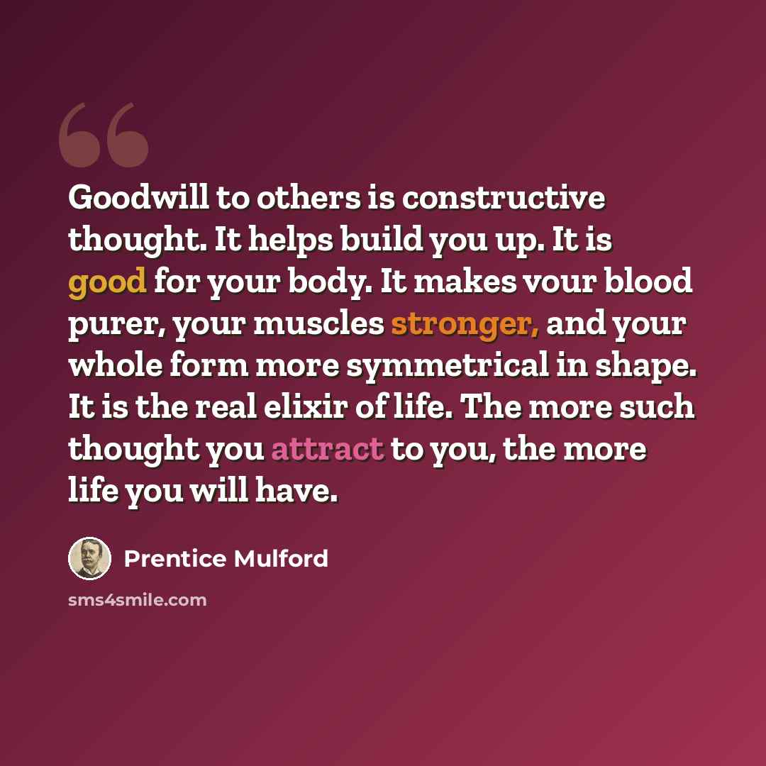 “Goodwill to others is constructive thought. It helps build you up. It is good for your body. It makes vour blood purer, your muscles stronger, and your whole form more symmetrical in shape. It is the real elixir of life. The more such thought you attract to you, the more life you will have.” quote by Prentice Mulford