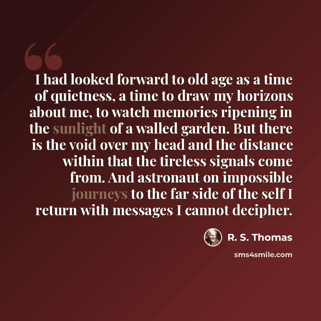 “I had looked forward to old age as a time of quietness, a time to draw my horizons about me, to watch memories ripening in the sunlight of a walled garden. But there is the void over my head and the distance within that the tireless signals come from. And astronaut on impossible journeys to the…” quote by R. S. Thomas