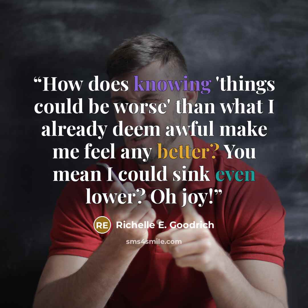 “How does knowing 'things could be worse' than what I already deem awful make me feel any better? You mean I could sink even lower? Oh joy!” quote by Richelle E. Goodrich