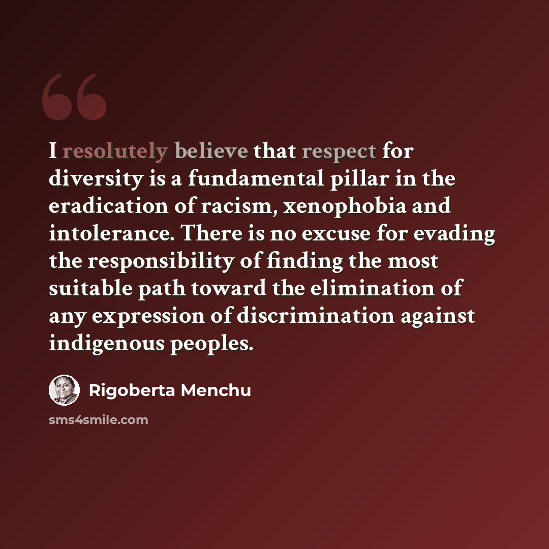 “I resolutely believe that respect for diversity is a fundamental pillar in the eradication of racism, xenophobia and intolerance. There is no excuse for evading the responsibility of finding the most suitable path toward the elimination of any expression of discrimination against indigenous peoples.” quote by Rigoberta Menchu