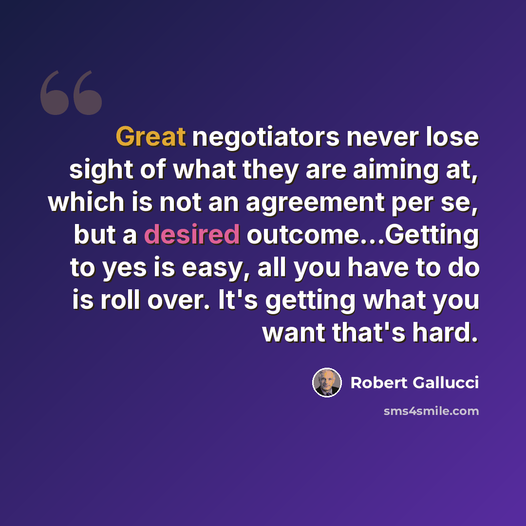 “Great negotiators never lose sight of what they are aiming at, which is not an agreement per se, but a desired outcome…Getting to yes is easy, all you have to do is roll over. It's getting what you want that's hard.” quote by Robert Gallucci