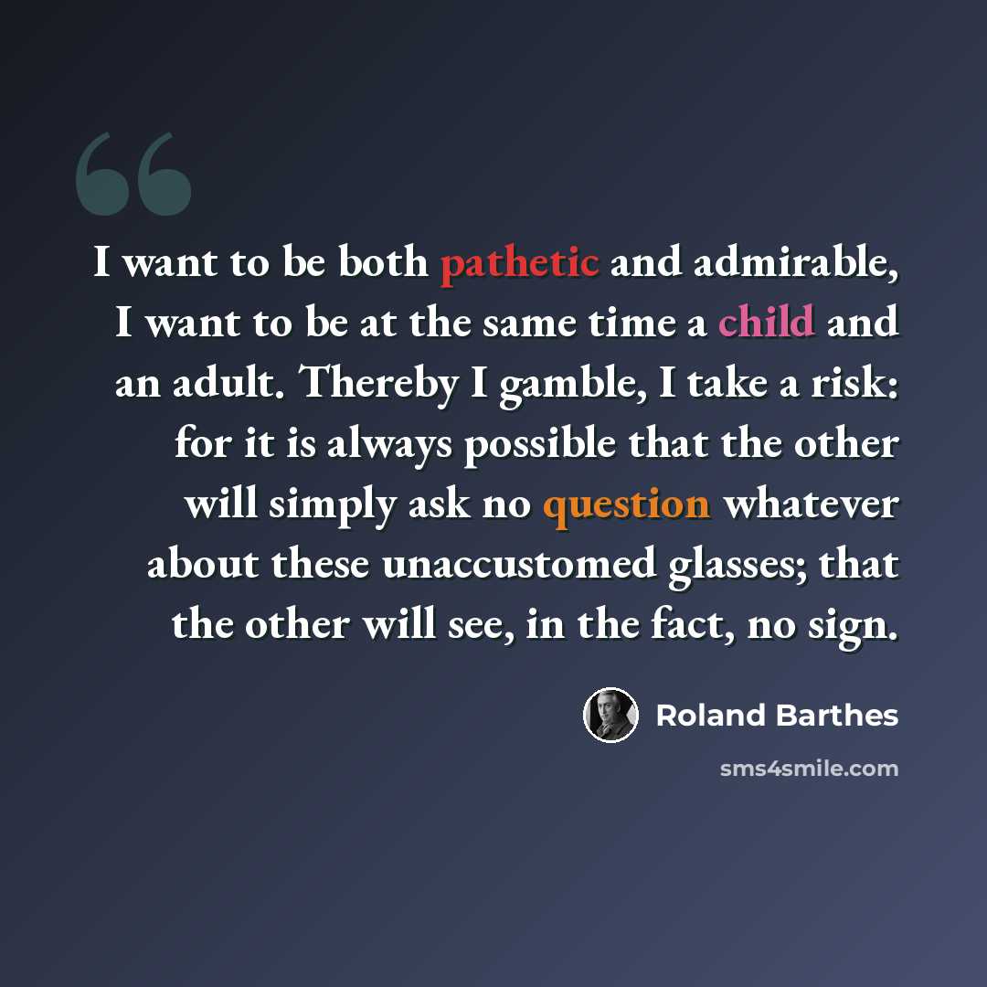 “I want to be both pathetic and admirable, I want to be at the same time a child and an adult. Thereby I gamble, I take a risk: for it is always possible that the other will simply ask no question whatever about these unaccustomed glasses; that the other will see, in the fact, no sign.” quote by Roland Barthes