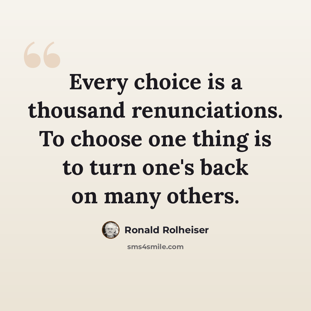 “Every choice is a thousand renunciations. To choose one thing is to turn one's back on many others.” quote by Ronald Rolheiser