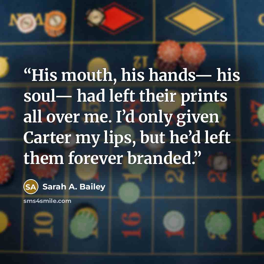 “His mouth, his hands— his soul— had left their prints all over me. I’d only given Carter my lips, but he’d left them forever branded.” quote by Sarah A. Bailey