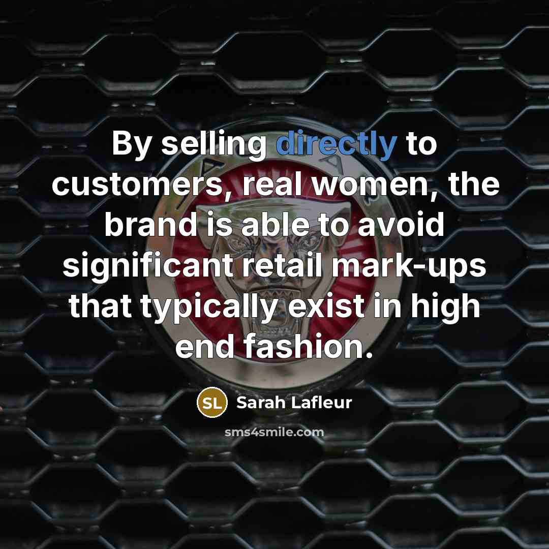 “By selling directly to customers, real women, the brand is able to avoid significant retail mark-ups that typically exist in high end fashion.” quote by Sarah Lafleur