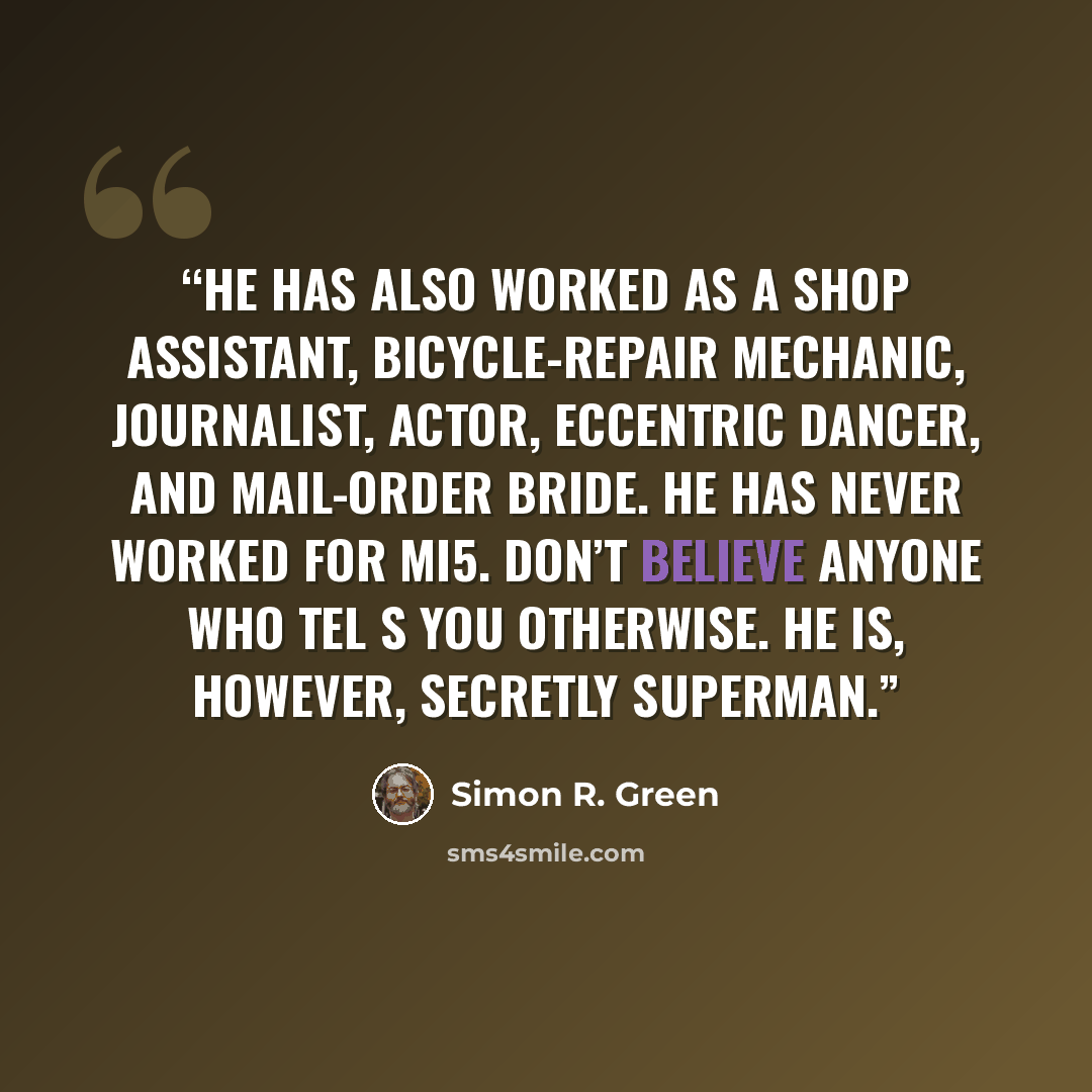 “He has also worked as a shop assistant, bicycle-repair mechanic, journalist, actor, eccentric dancer, and mail-order bride. He has never worked for MI5. Don’t believe anyone who tel s you otherwise. He is, however, secretly Superman.” quote by Simon R. Green