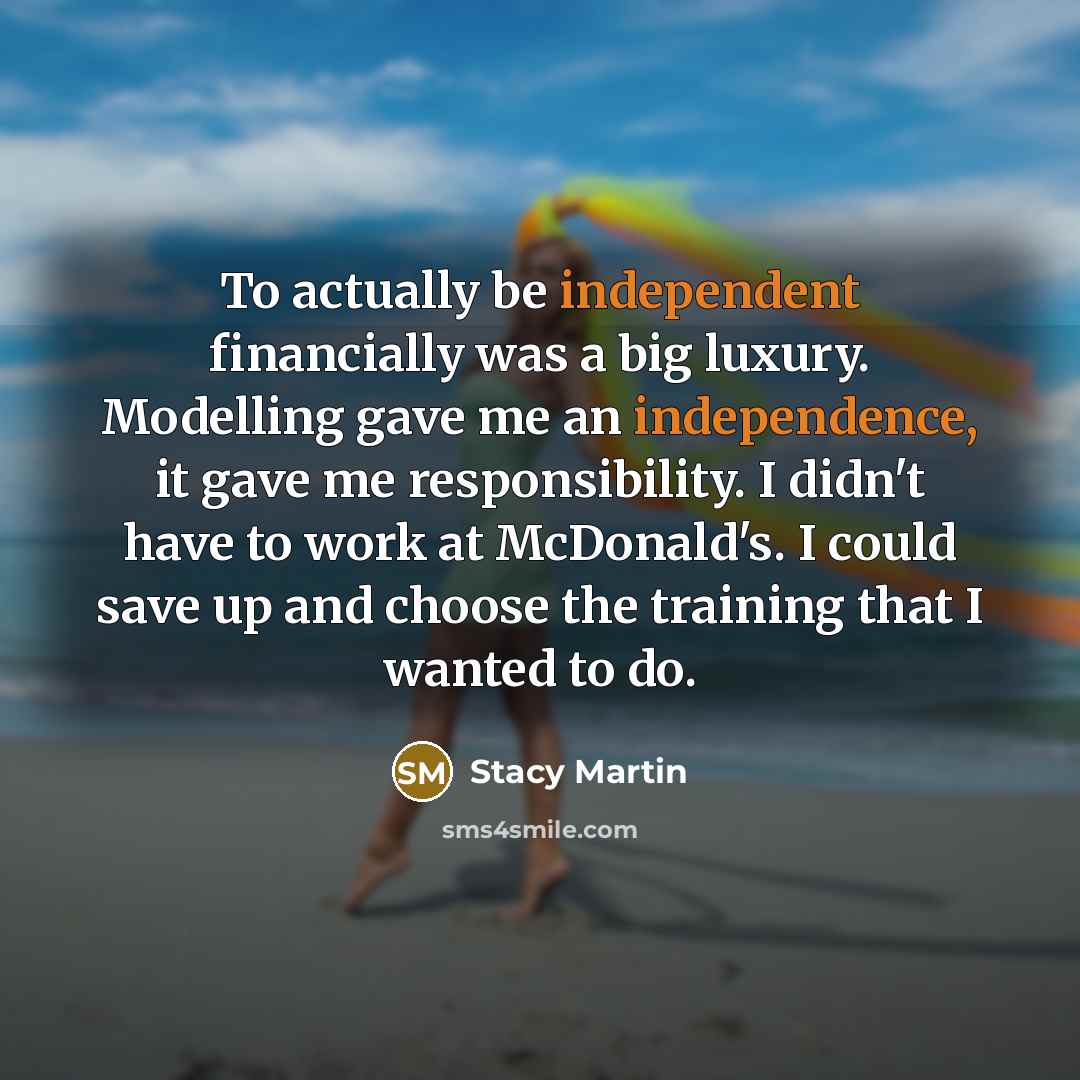“To actually be independent financially was a big luxury. Modelling gave me an independence, it gave me responsibility. I didn't have to work at McDonald's. I could save up and choose the training that I wanted to do.” quote by Stacy Martin