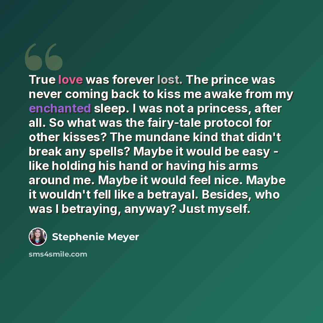 “True love was forever lost. The prince was never coming back to kiss me awake from my enchanted sleep. I was not a princess, after all. So what was the fairy-tale protocol for other kisses? The mundane kind that didn't break any spells? Maybe it would be easy - like holding his hand or having his…” quote by Stephenie Meyer