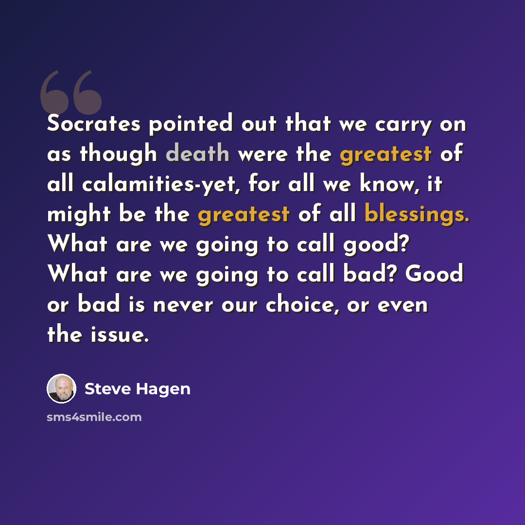 “Socrates pointed out that we carry on as though death were the greatest of all calamities-yet, for all we know, it might be the greatest of all blessings. What are we going to call good? What are we going to call bad? Good or bad is never our choice, or even the issue.” quote by Steve Hagen