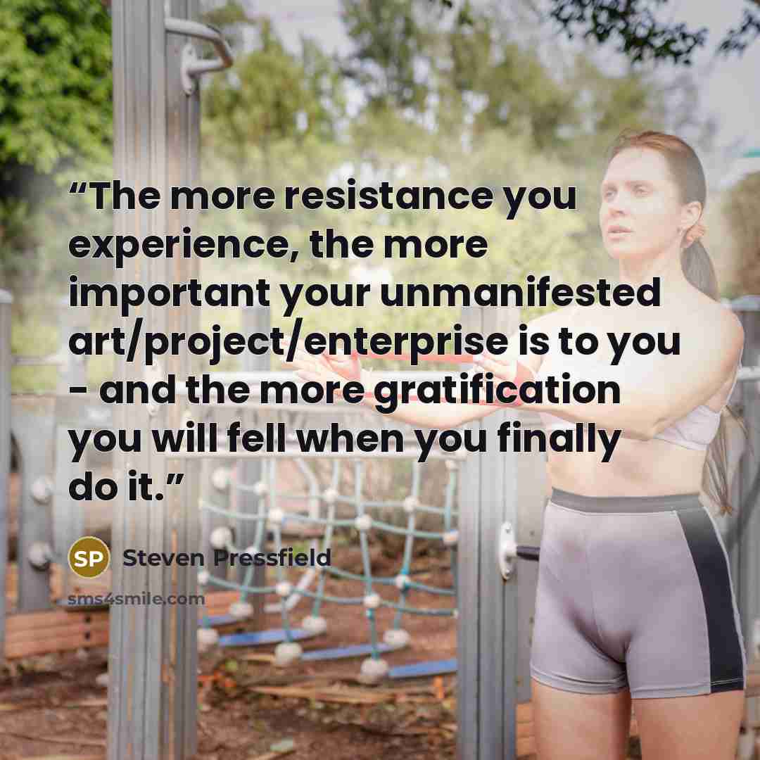 “The more resistance you experience, the more important your unmanifested art/project/enterprise is to you - and the more gratification you will fell when you finally do it.” quote by Steven Pressfield