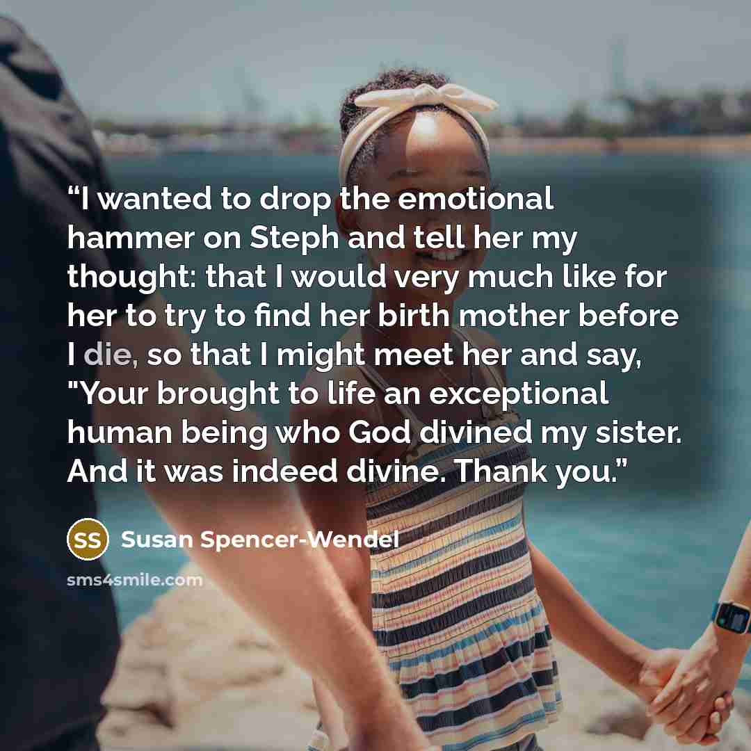 “I wanted to drop the emotional hammer on Steph and tell her my thought: that I would very much like for her to try to find her birth mother before I die, so that I might meet her and say, "Your brought to life an exceptional human being who God divined my sister. And it was indeed divine. Thank you.” quote by Susan Spencer-Wendel
