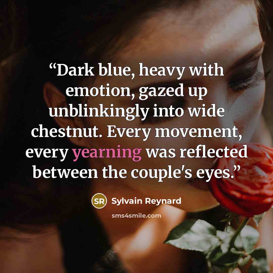“Dark blue, heavy with emotion, gazed up unblinkingly into wide chestnut. Every movement, every yearning was reflected between the couple's eyes.” quote by Sylvain Reynard