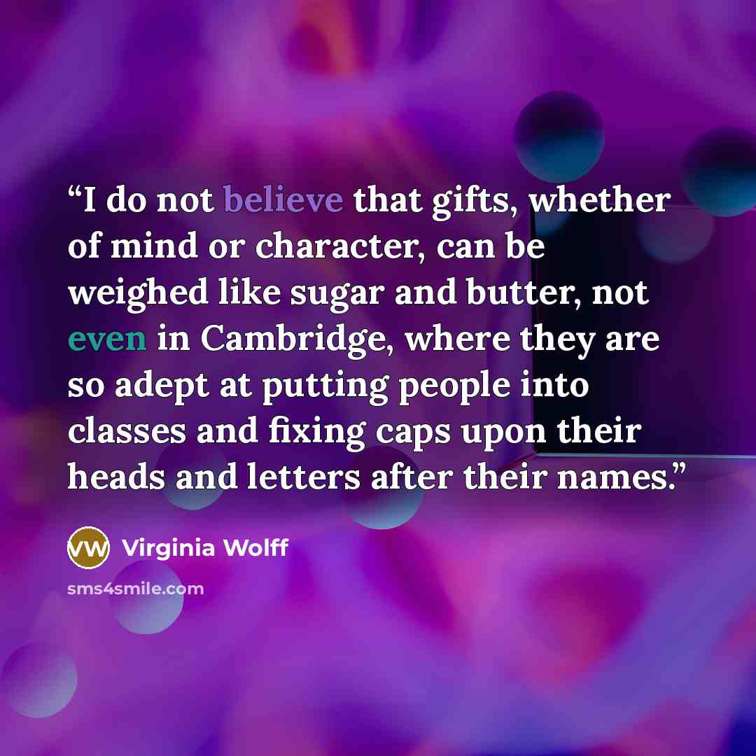 “I do not believe that gifts, whether of mind or character, can be weighed like sugar and butter, not even in Cambridge, where they are so adept at putting people into classes and fixing caps upon their heads and letters after their names.” quote by Virginia Wolff
