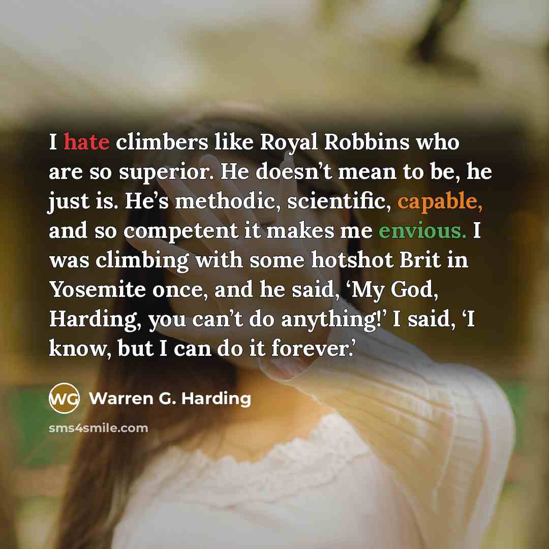 “I hate climbers like Royal Robbins who are so superior. He doesn’t mean to be, he just is. He’s methodic, scientific, capable, and so competent it makes me envious. I was climbing with some hotshot Brit in Yosemite once, and he said, ‘My God, Harding, you can’t do anything!’ I said, ‘I know, but I…” quote by Warren G. Harding