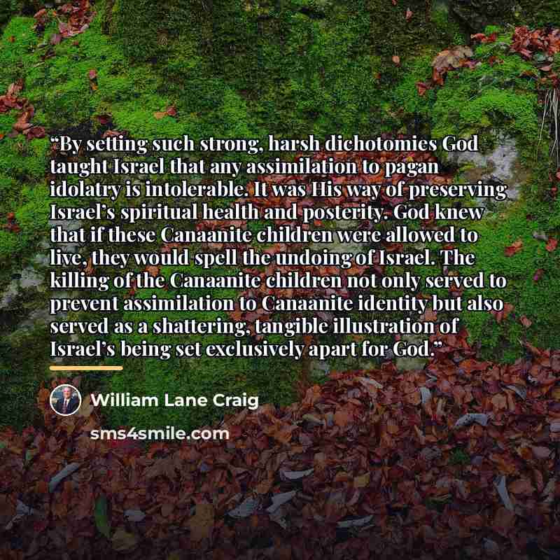 “By setting such strong, harsh dichotomies God taught Israel that any assimilation to pagan idolatry is intolerable. It was His way of preserving Israel’s spiritual health and posterity. God knew that if these Canaanite children were allowed to live, they would spell the undoing of Israel. The…” quote by William Lane Craig