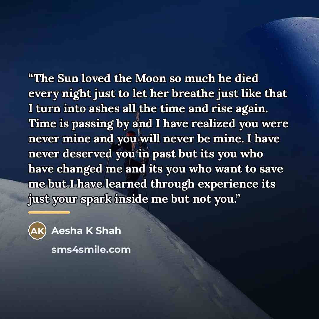 “The Sun loved the Moon so much he died every night just to let her breathe just like that I turn into ashes all the time and rise again. Time is passing by and I have realized you were never mine and you will never be mine. I have never deserved you in past but its you who have changed me and its…” quote by Aesha K Shah