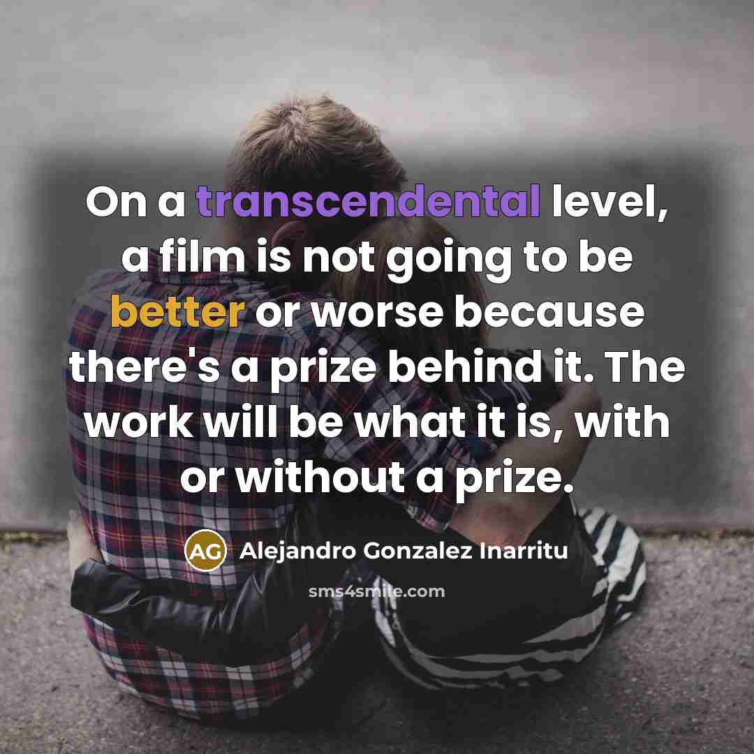 “On a transcendental level, a film is not going to be better or worse because there's a prize behind it. The work will be what it is, with or without a prize.” quote by Alejandro Gonzalez Inarritu