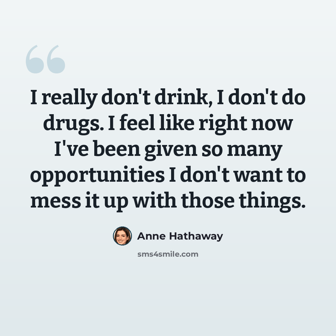 “I really don't drink, I don't do drugs. I feel like right now I've been given so many opportunities I don't want to mess it up with those things.” quote by Anne Hathaway
