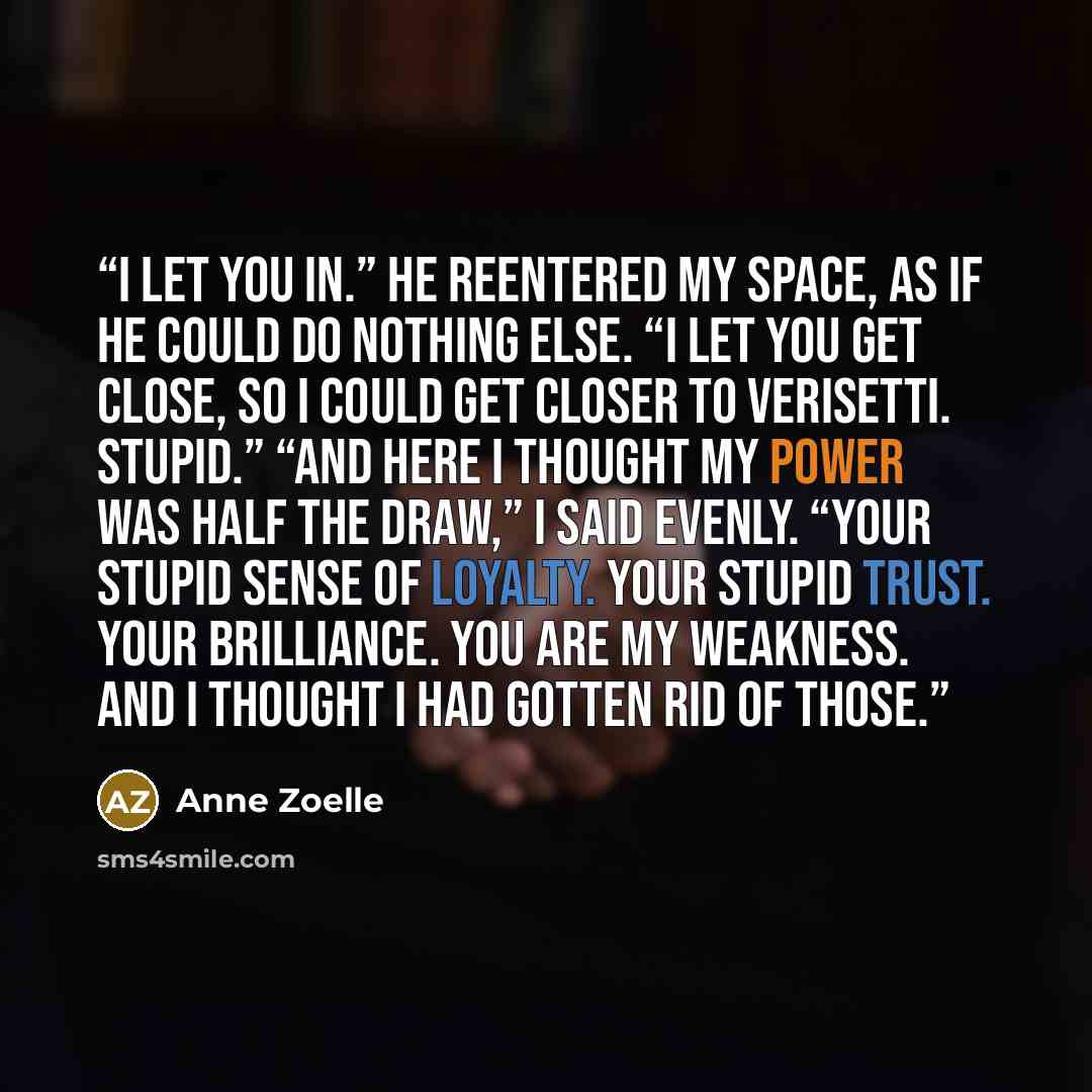 “I let you in.” He reentered my space, as if he could do nothing else. “I let you get close, so I could get closer to Verisetti. Stupid.” “And here I thought my power was half the draw,” I said evenly. “Your stupid sense of loyalty. Your stupid trust. Your brilliance. You are my weakness. And I…” quote by Anne Zoelle