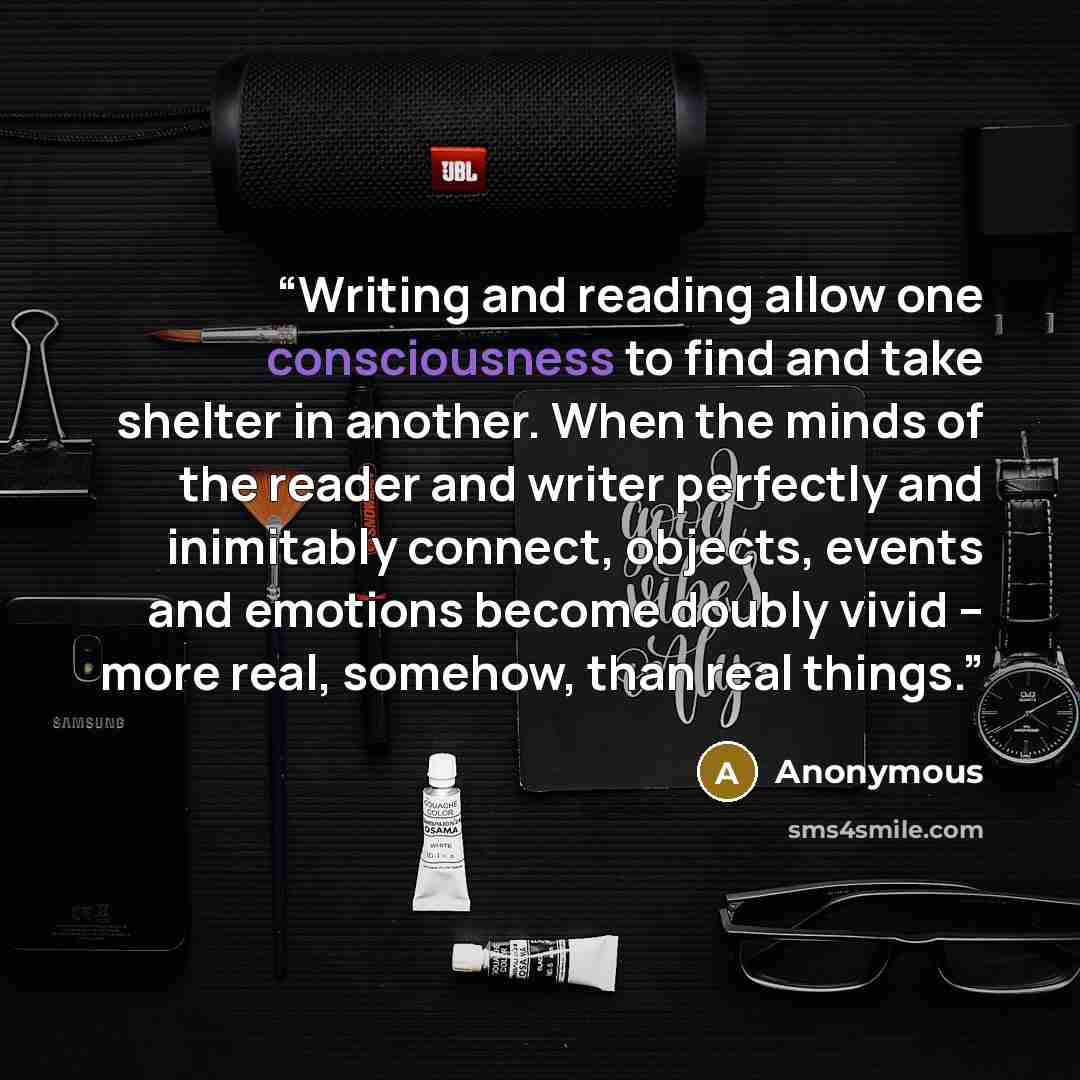 “Writing and reading allow one consciousness to find and take shelter in another. When the minds of the reader and writer perfectly and inimitably connect, objects, events and emotions become doubly vivid – more real, somehow, than real things.” quote by Anonymous