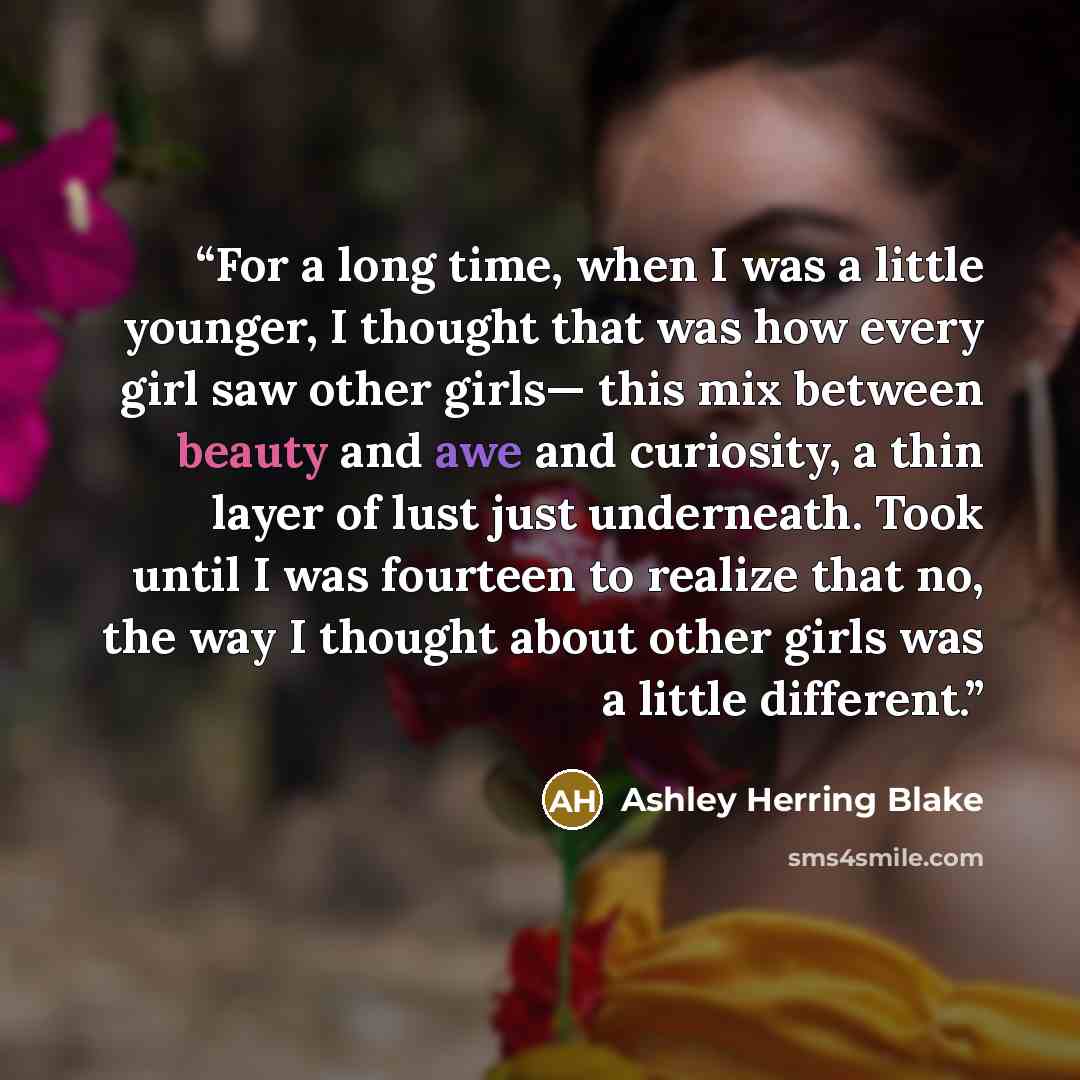 “For a long time, when I was a little younger, I thought that was how every girl saw other girls— this mix between beauty and awe and curiosity, a thin layer of lust just underneath. Took until I was fourteen to realize that no, the way I thought about other girls was a little different.” quote by Ashley Herring Blake