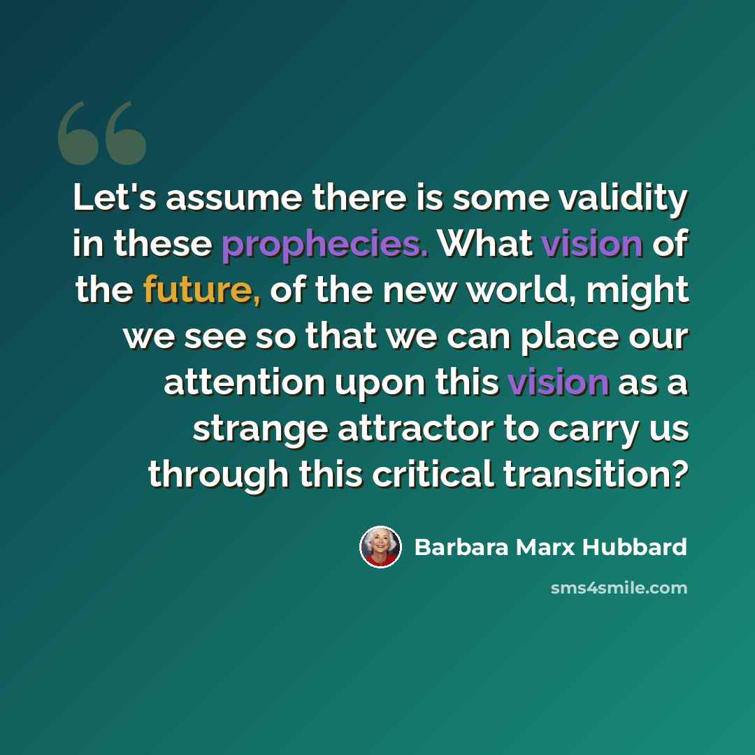 “Let's assume there is some validity in these prophecies. What vision of the future, of the new world, might we see so that we can place our attention upon this vision as a strange attractor to carry us through this critical transition?” quote by Barbara Marx Hubbard