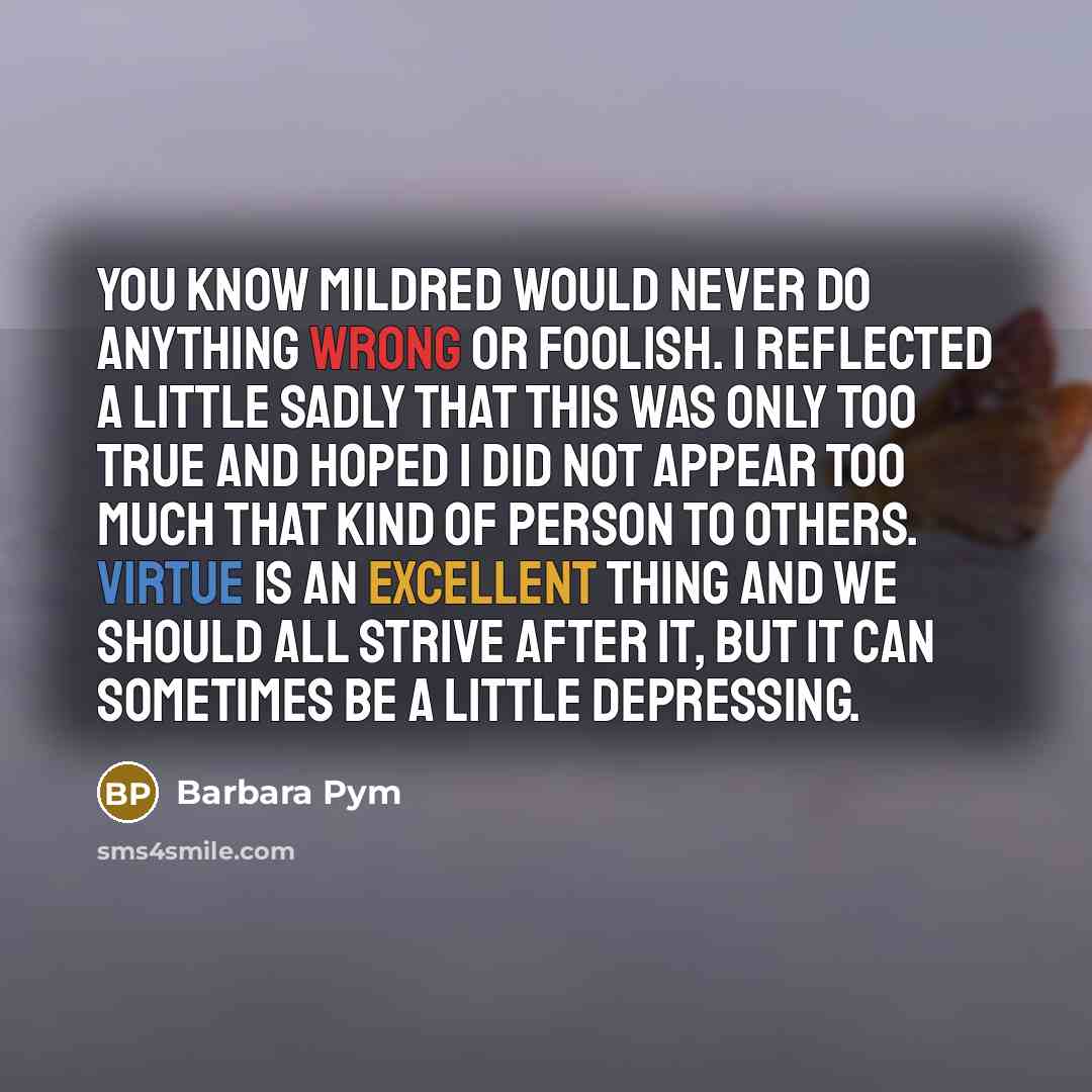 “You know Mildred would never do anything wrong or foolish. I reflected a little sadly that this was only too true and hoped I did not appear too much that kind of person to others. Virtue is an excellent thing and we should all strive after it, but it can sometimes be a little depressing.” quote by Barbara Pym