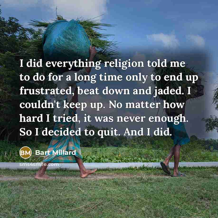 “I did everything religion told me to do for a long time only to end up frustrated, beat down and jaded. I couldn't keep up. No matter how hard I tried, it was never enough. So I decided to quit. And I did.” quote by Bart Millard