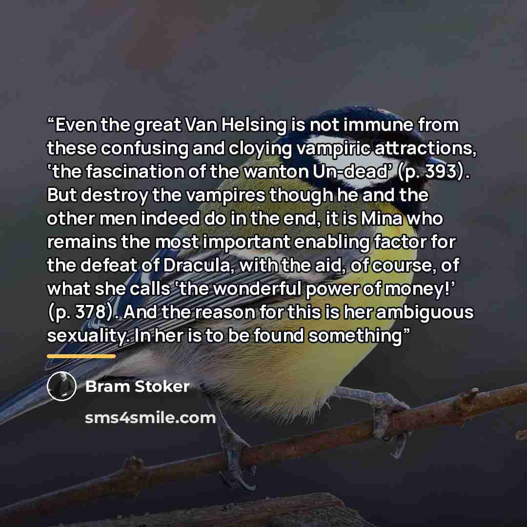 “Even the great Van Helsing is not immune from these confusing and cloying vampiric attractions, ‘the fascination of the wanton Un-dead’ (p. 393). But destroy the vampires though he and the other men indeed do in the end, it is Mina who remains the most important enabling factor for the defeat of…” quote by Bram Stoker