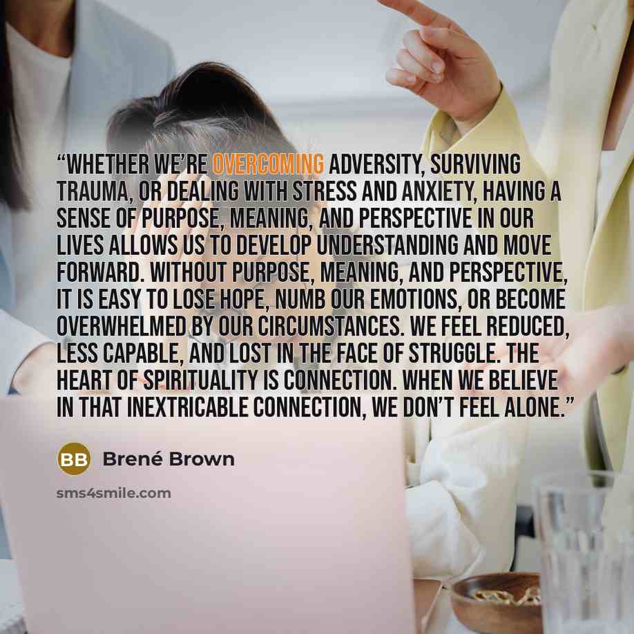 “Whether we’re overcoming adversity, surviving trauma, or dealing with stress and anxiety, having a sense of purpose, meaning, and perspective in our lives allows us to develop understanding and move forward. Without purpose, meaning, and perspective, it is easy to lose hope, numb our emotions, or…” quote by Brené Brown