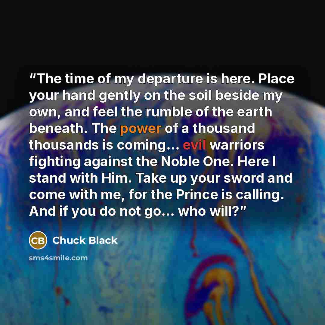 “The time of my departure is here. Place your hand gently on the soil beside my own, and feel the rumble of the earth beneath. The power of a thousand thousands is coming... evil warriors fighting against the Noble One. Here I stand with Him. Take up your sword and come with me, for the Prince is…” quote by Chuck Black