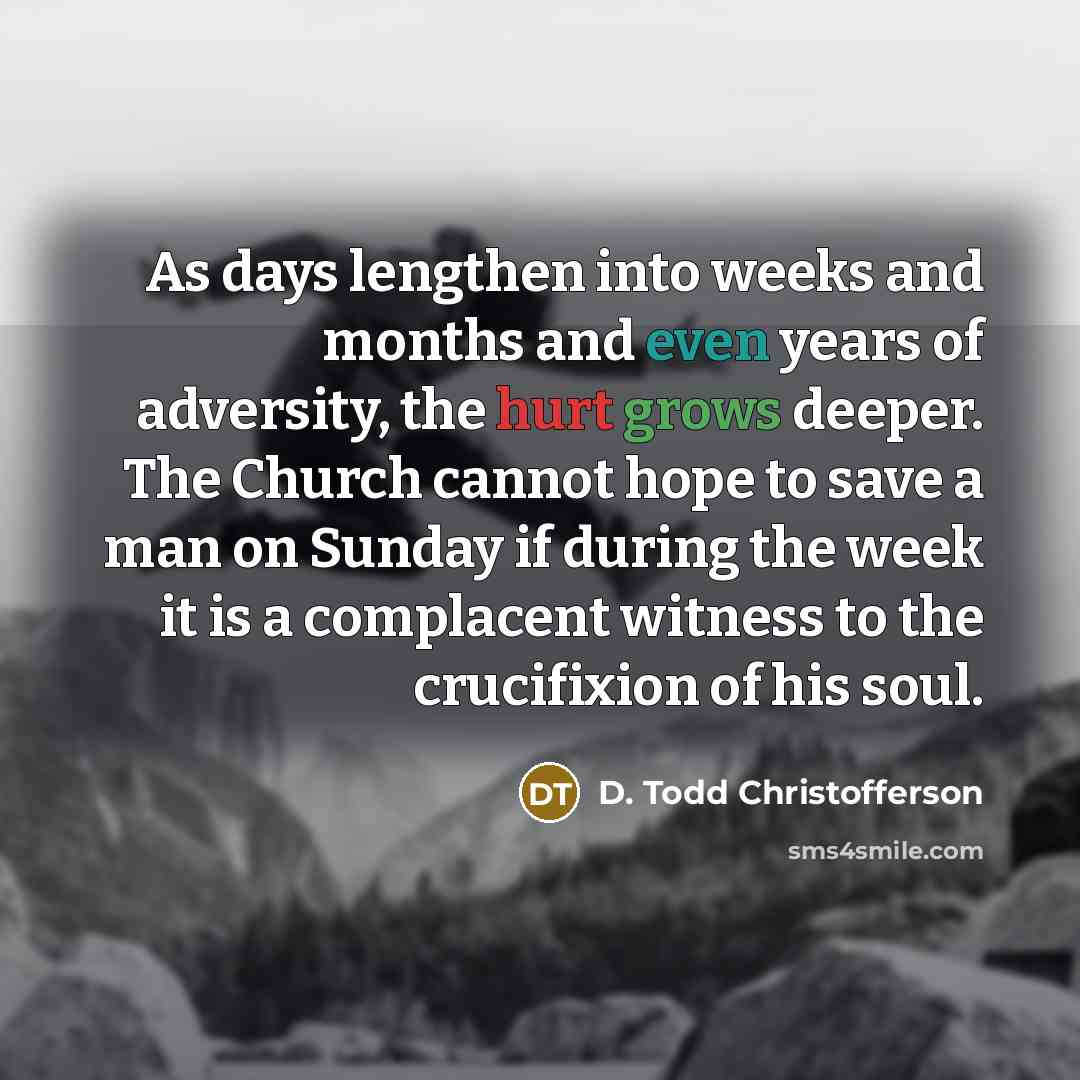 “As days lengthen into weeks and months and even years of adversity, the hurt grows deeper. The Church cannot hope to save a man on Sunday if during the week it is a complacent witness to the crucifixion of his soul.” quote by D. Todd Christofferson
