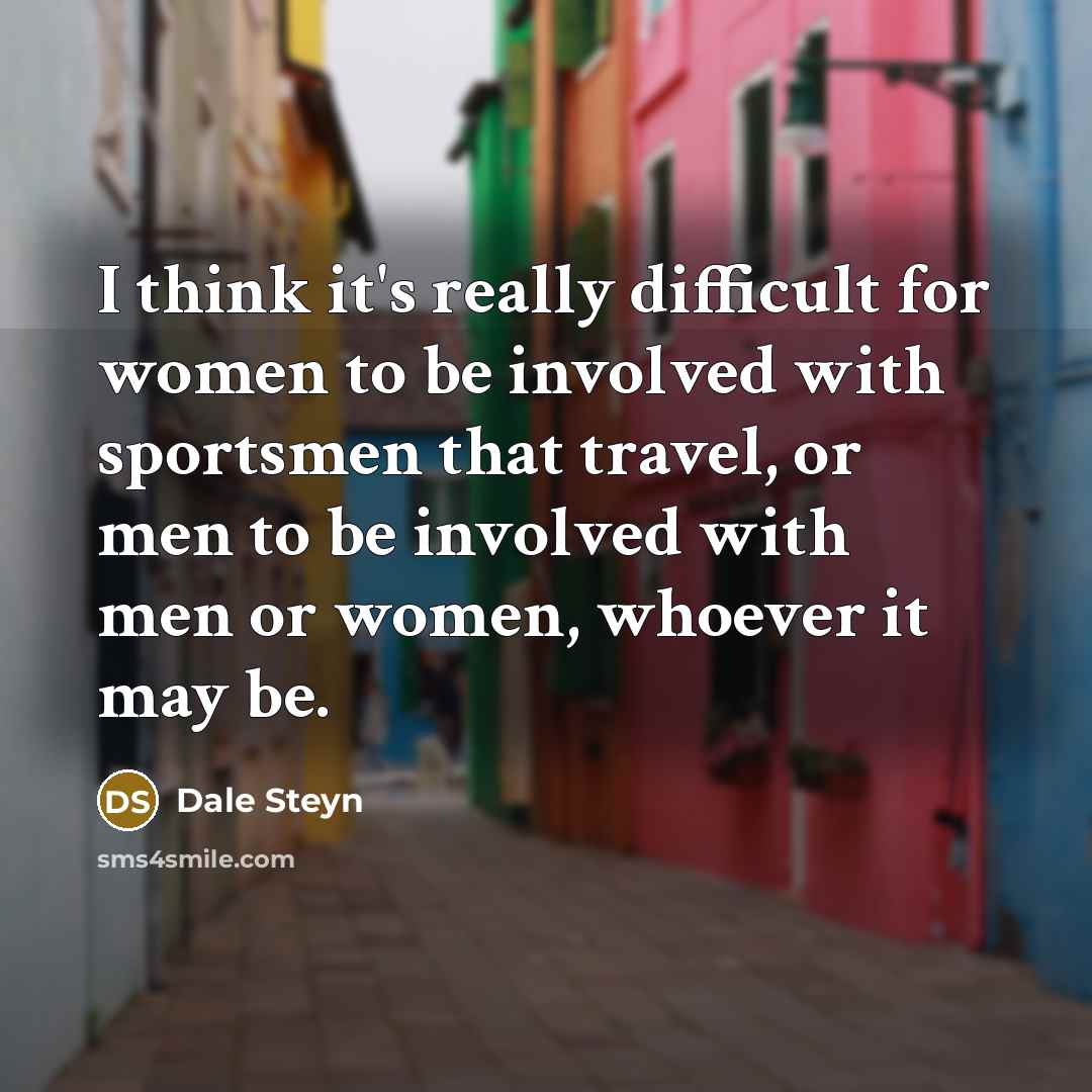 “I think it's really difficult for women to be involved with sportsmen that travel, or men to be involved with men or women, whoever it may be.” quote by Dale Steyn
