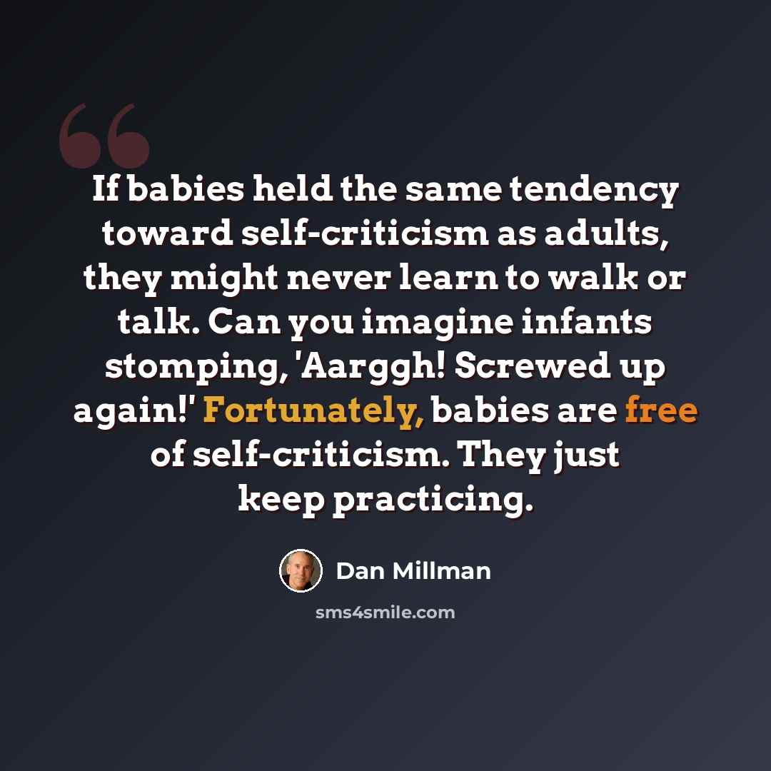“If babies held the same tendency toward self-criticism as adults, they might never learn to walk or talk. Can you imagine infants stomping, 'Aarggh! Screwed up again!' Fortunately, babies are free of self-criticism. They just keep practicing.” quote by Dan Millman