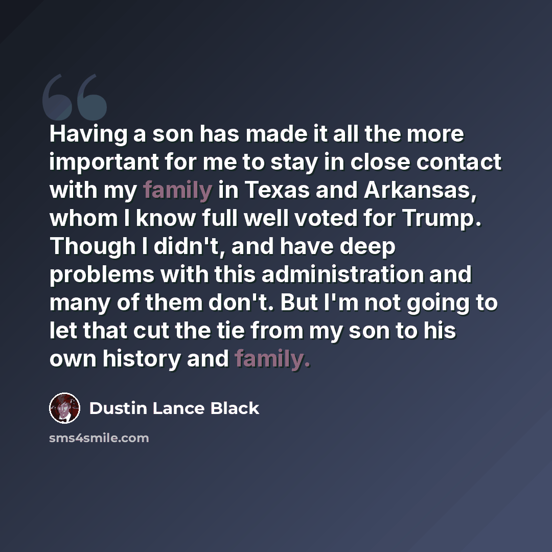 “Having a son has made it all the more important for me to stay in close contact with my family in Texas and Arkansas, whom I know full well voted for Trump. Though I didn't, and have deep problems with this administration and many of them don't. But I'm not going to let that cut the tie from my…” quote by Dustin Lance Black