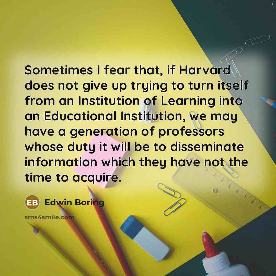 “Sometimes I fear that, if Harvard does not give up trying to turn itself from an Institution of Learning into an Educational Institution, we may have a generation of professors whose duty it will be to disseminate information which they have not the time to acquire.” quote by Edwin Boring
