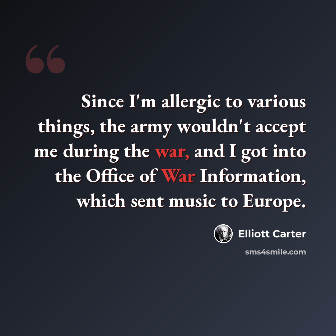 “Since I'm allergic to various things, the army wouldn't accept me during the war, and I got into the Office of War Information, which sent music to Europe.” quote by Elliott Carter