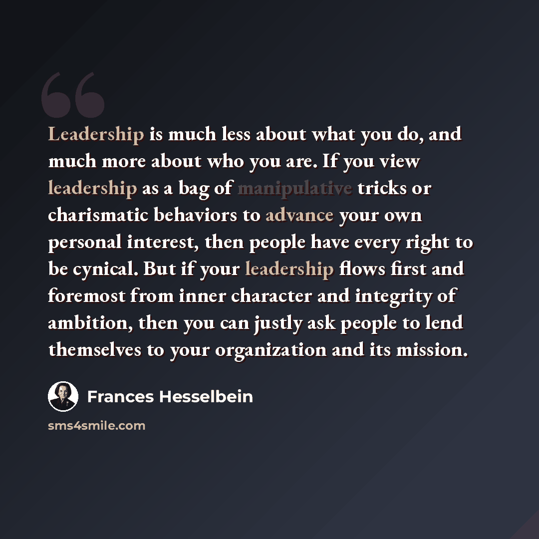 “Leadership is much less about what you do, and much more about who you are. If you view leadership as a bag of manipulative tricks or charismatic behaviors to advance your own personal interest, then people have every right to be cynical. But if your leadership flows first and foremost from inner…” quote by Frances Hesselbein