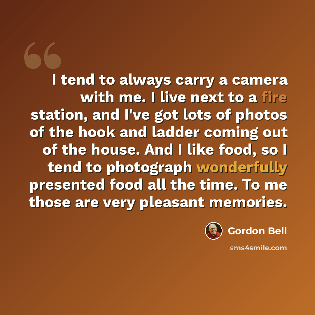 “I tend to always carry a camera with me. I live next to a fire station, and I've got lots of photos of the hook and ladder coming out of the house. And I like food, so I tend to photograph wonderfully presented food all the time. To me those are very pleasant memories.” quote by Gordon Bell